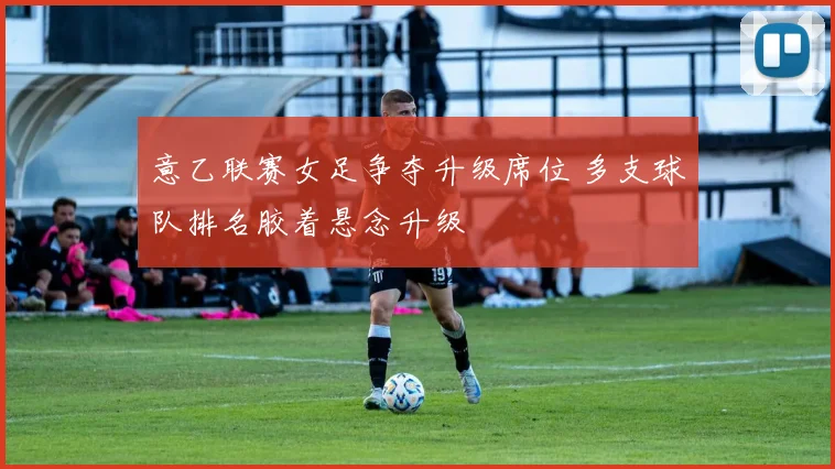 意乙联赛女足争夺升级席位 多支球队排名胶着悬念升级