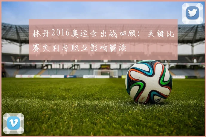 林丹2016奥运会出战回顾：关键比赛失利与职业影响解读