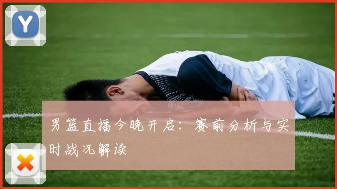 男篮直播今晚开启：赛前分析与实时战况解读