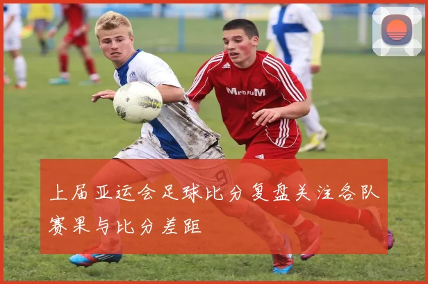 上届亚运会足球比分复盘关注各队赛果与比分差距