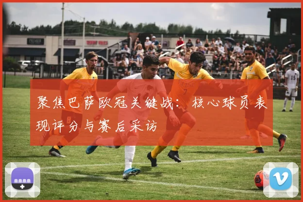 聚焦巴萨欧冠关键战：核心球员表现评分与赛后采访