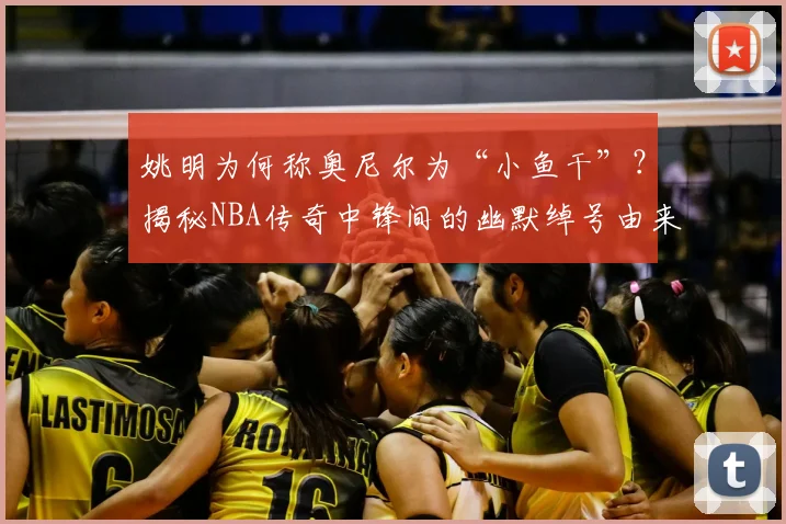 姚明为何称奥尼尔为“小鱼干”？揭秘NBA传奇中锋间的幽默绰号由来