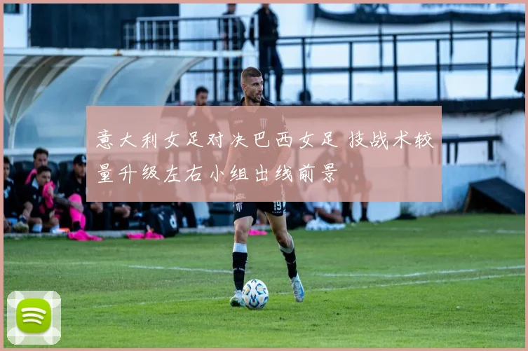 意大利女足对决巴西女足 技战术较量升级左右小组出线前景