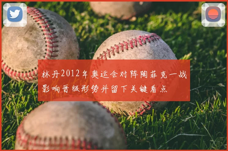 林丹2012年奥运会对阵陶菲克一战影响晋级形势并留下关键看点