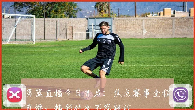 男篮直播今日开启：焦点赛事全程直播，精彩对决不容错过