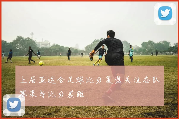 上届亚运会足球比分复盘关注各队赛果与比分差距
