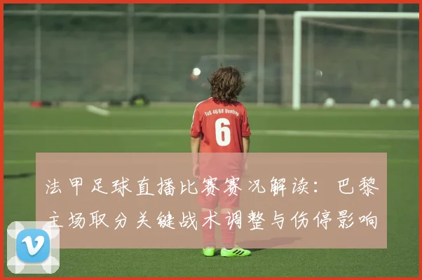 法甲足球直播比赛赛况解读：巴黎主场取分关键战术调整与伤停影响
