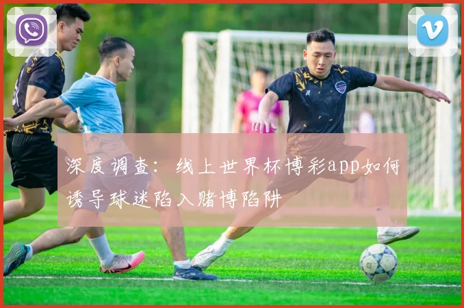 深度调查：线上世界杯博彩app如何诱导球迷陷入赌博陷阱