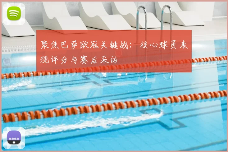 聚焦巴萨欧冠关键战：核心球员表现评分与赛后采访